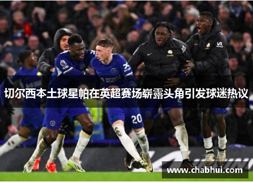切尔西本土球星帕在英超赛场崭露头角引发球迷热议
