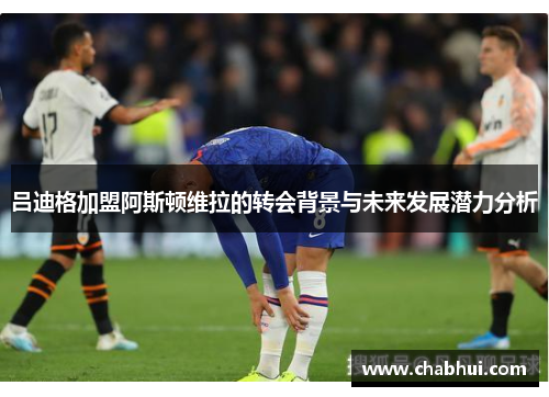 吕迪格加盟阿斯顿维拉的转会背景与未来发展潜力分析
