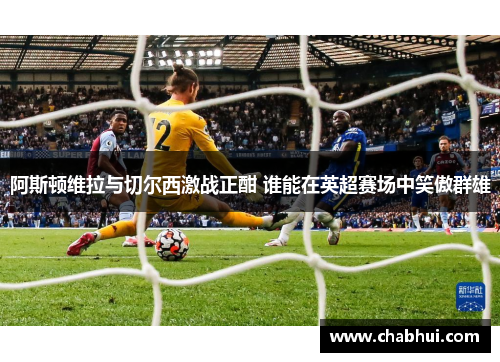 阿斯顿维拉与切尔西激战正酣 谁能在英超赛场中笑傲群雄